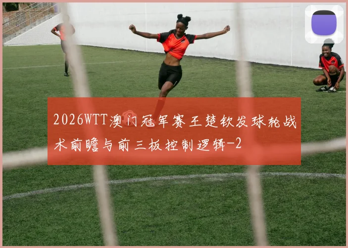 2026WTT澳门冠军赛王楚钦发球轮战术前瞻与前三板控制逻辑