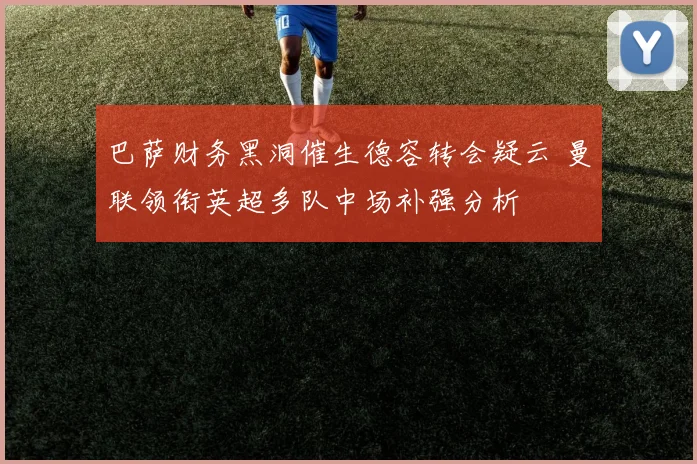 巴萨财务黑洞催生德容转会疑云 曼联领衔英超多队中场补强分析