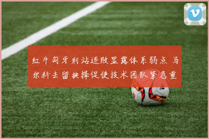 红牛匈牙利站连败显露体系弱点 马尔科去留抉择促使技术团队紧急重组