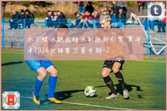 水下蝶泳腿成蛙泳制胜新引擎 覃海洋2026世锦赛卫冕可期