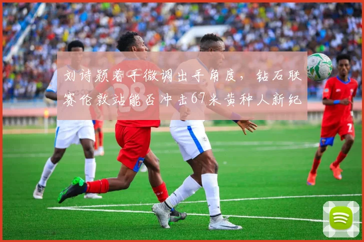 刘诗颖着手微调出手角度,钻石联赛伦敦站能否冲击67米黄种人新纪录?