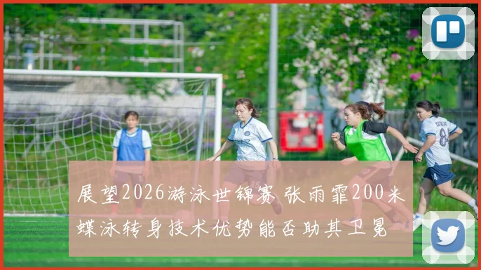 展望2026游泳世锦赛 张雨霏200米蝶泳转身技术优势能否助其卫冕
