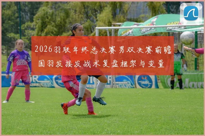 2026羽联年终总决赛男双决赛前瞻 国羽发接发战术复盘框架与变量