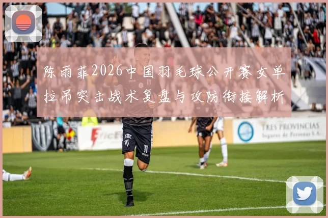 陈雨菲2026中国羽毛球公开赛女单拉吊突击战术复盘与攻防衔接解析