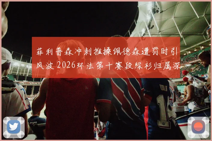 菲利普森冲刺推搡佩德森遭罚时引风波 2026环法第十赛段绿衫归属深度解析