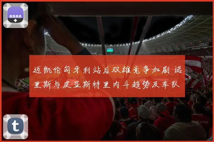 迈凯伦匈牙利站后双雄竞争加剧 诺里斯与皮亚斯特里内斗趋势及车队管理挑战分析