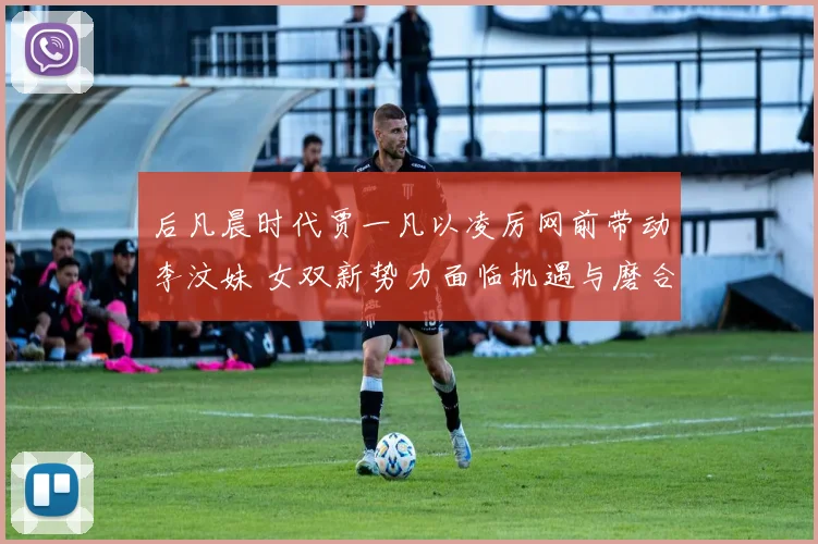 后凡晨时代贾一凡以凌厉网前带动李汶妹 女双新势力面临机遇与磨合考验
