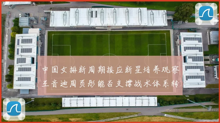 中国女排新周期接应新星培养观察王音迪周页彤能否支撑战术体系转型