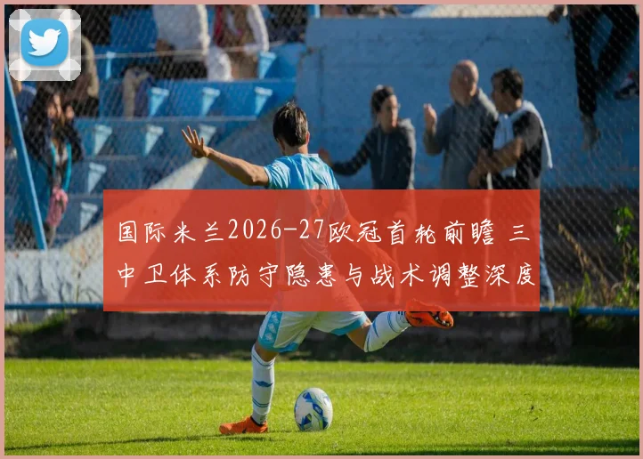 国际米兰2026-27欧冠首轮前瞻 三中卫体系防守隐患与战术调整深度解析