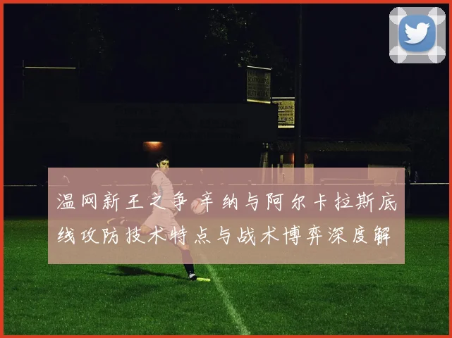 温网新王之争 辛纳与阿尔卡拉斯底线攻防技术特点与战术博弈深度解析
