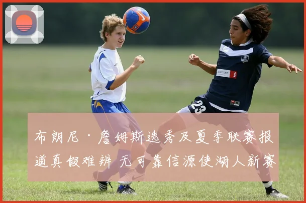 布朗尼·詹姆斯选秀及夏季联赛报道真假难辨 无可靠信源使湖人新赛季阵容规划蒙阴影