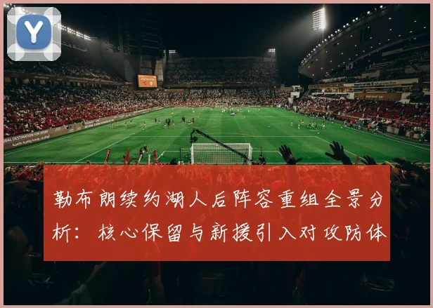 勒布朗续约湖人后阵容重组全景分析：核心保留与新援引入对攻防体系的影响