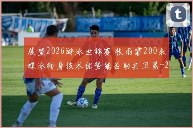展望2026游泳世锦赛 张雨霏200米蝶泳转身技术优势能否助其卫冕