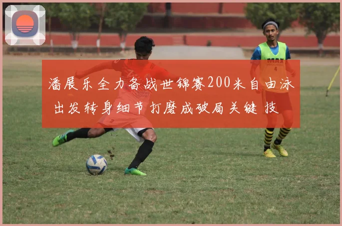 潘展乐全力备战世锦赛200米自由泳 出发转身细节打磨成破局关键 技术升级后能否突破重围