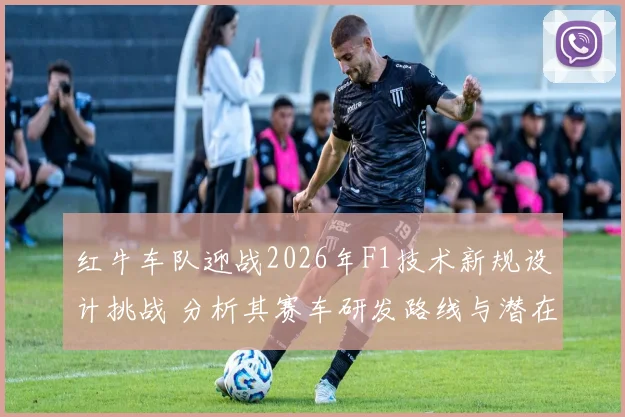红牛车队迎战2026年F1技术新规设计挑战 分析其赛车研发路线与潜在风险