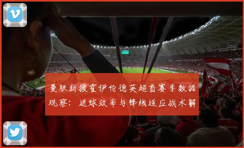 曼联新援霍伊伦德英超首赛季数据观察:进球效率与锋线适应战术解析
