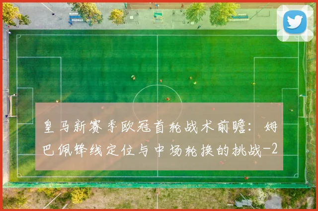 皇马新赛季欧冠首轮战术前瞻:姆巴佩锋线定位与中场轮换的挑战