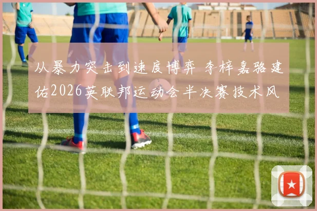 从暴力突击到速度博弈 李梓嘉骆建佑2026英联邦运动会半决赛技术风格解析