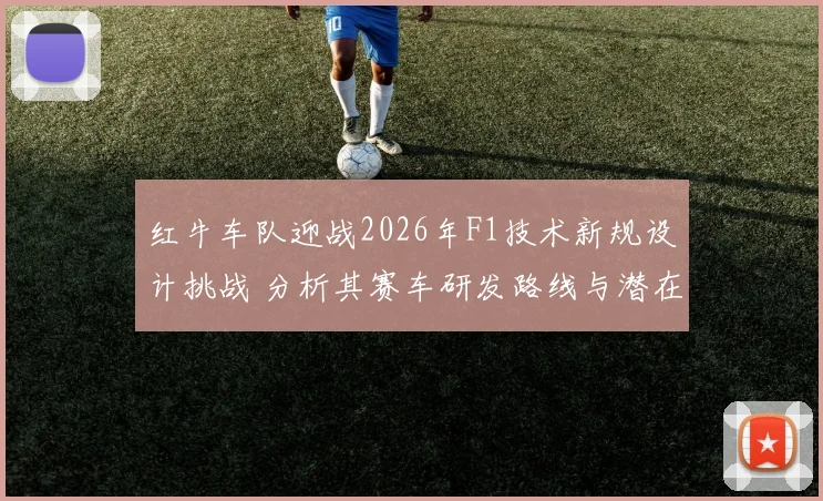 红牛车队迎战2026年F1技术新规设计挑战 分析其赛车研发路线与潜在风险