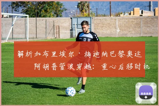 解析加布里埃尔·梅迪纳巴黎奥运提阿胡普管浪穿越：重心后移时机与视线引导技术精要