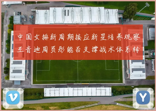 中国女排新周期接应新星培养观察王音迪周页彤能否支撑战术体系转型