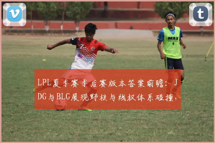 LPL夏季赛季后赛版本答案前瞻：JDG与BLG展现野核与线权体系碰撞，RNG能否借版本翻盘
