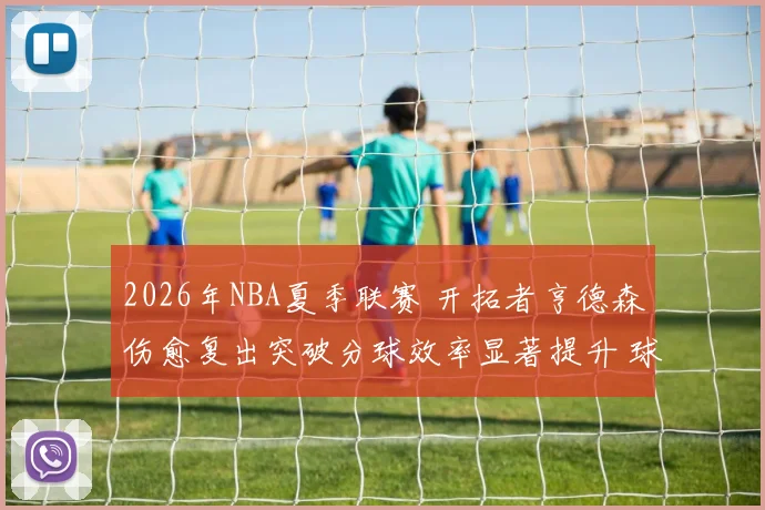 2026年NBA夏季联赛 开拓者亨德森伤愈复出突破分球效率显著提升 球队战术体系融合深度观察