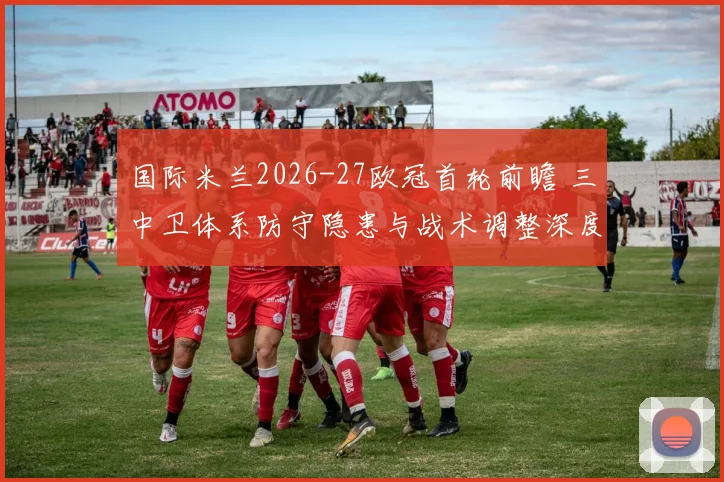 国际米兰2026-27欧冠首轮前瞻 三中卫体系防守隐患与战术调整深度解析