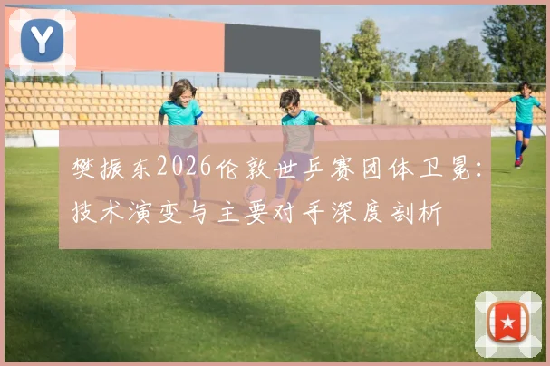 樊振东2026伦敦世乒赛团体卫冕：技术演变与主要对手深度剖析