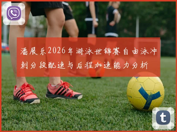 潘展乐2026年游泳世锦赛自由泳冲刺分段配速与后程加速能力分析