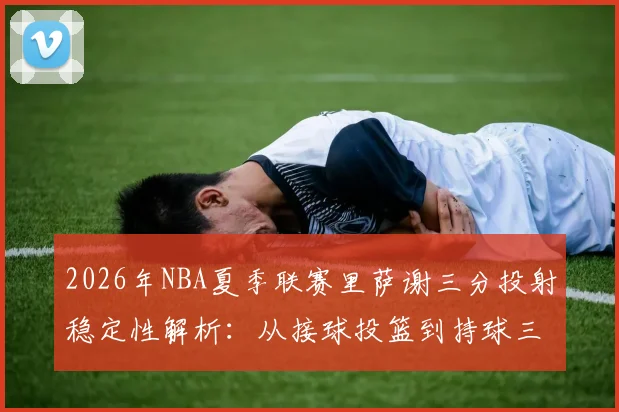 2026年NBA夏季联赛里萨谢三分投射稳定性解析:从接球投篮到持球三分,角色定位面临真实考验