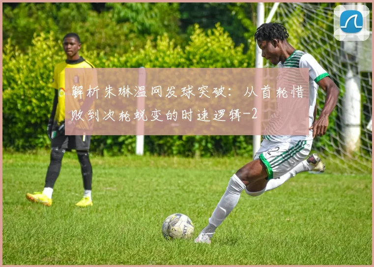 解析朱琳温网发球突破:从首轮惜败到次轮蜕变的时速逻辑