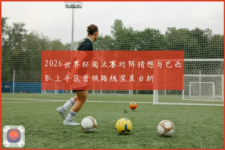 2026世界杯淘汰赛对阵猜想与巴西队上半区晋级路线深度分析