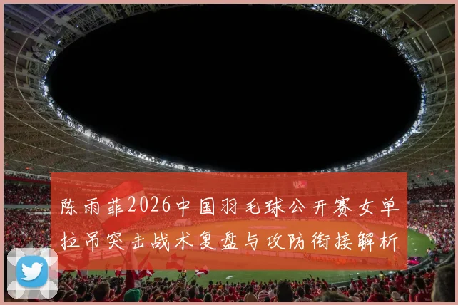 陈雨菲2026中国羽毛球公开赛女单拉吊突击战术复盘与攻防衔接解析