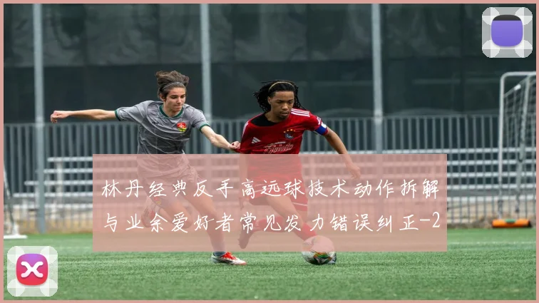 林丹经典反手高远球技术动作拆解与业余爱好者常见发力错误纠正
