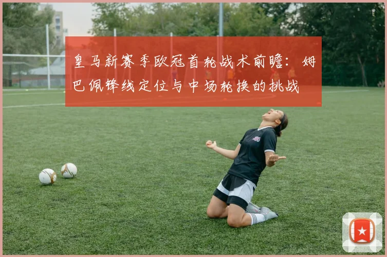 皇马新赛季欧冠首轮战术前瞻：姆巴佩锋线定位与中场轮换的挑战