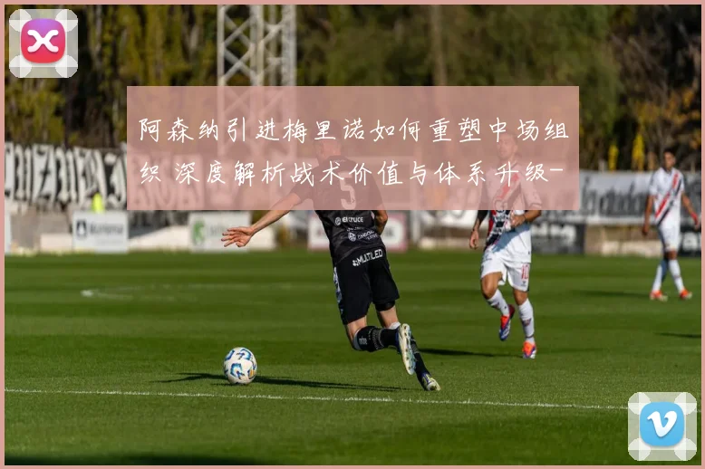 阿森纳引进梅里诺如何重塑中场组织 深度解析战术价值与体系升级