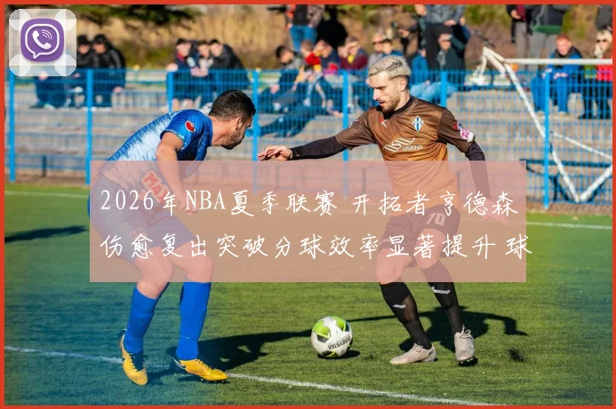 2026年NBA夏季联赛 开拓者亨德森伤愈复出突破分球效率显著提升 球队战术体系融合深度观察