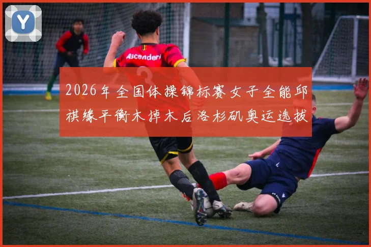2026年全国体操锦标赛女子全能邱祺缘平衡木掉木后洛杉矶奥运选拔排名评估