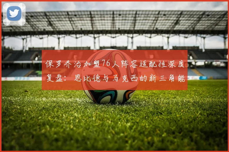保罗乔治加盟76人阵容适配性深度复盘:恩比德与马克西的新三角能否突破东部围城