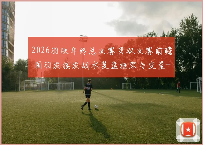 2026羽联年终总决赛男双决赛前瞻 国羽发接发战术复盘框架与变量