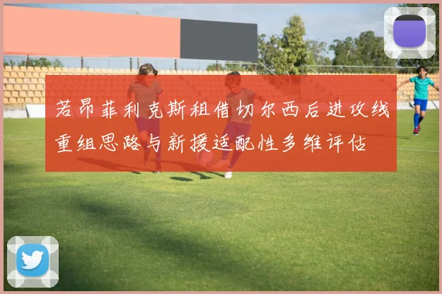 若昂菲利克斯租借切尔西后进攻线重组思路与新援适配性多维评估