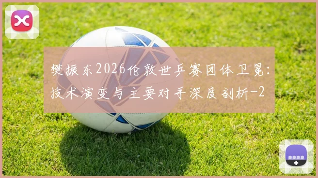樊振东2026伦敦世乒赛团体卫冕:技术演变与主要对手深度剖析
