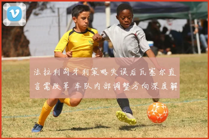 法拉利匈牙利策略失误后瓦塞尔直言需改革 车队内部调整方向深度解析
