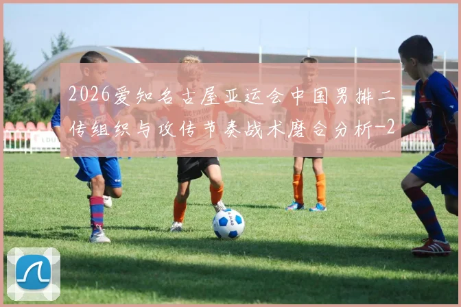 2026爱知名古屋亚运会中国男排二传组织与攻传节奏战术磨合分析