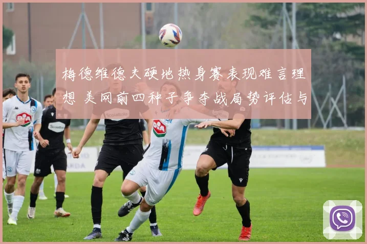 梅德维德夫硬地热身赛表现难言理想 美网前四种子争夺战局势评估与后续赛程影响剖析
