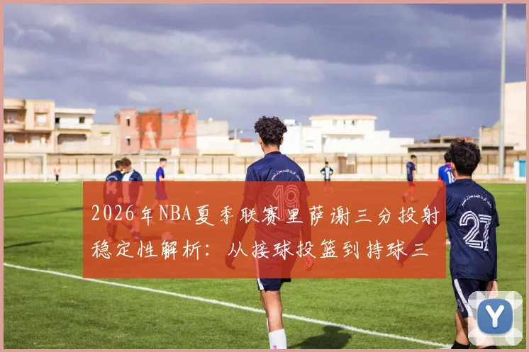 2026年NBA夏季联赛里萨谢三分投射稳定性解析：从接球投篮到持球三分，角色定位面临真实考验