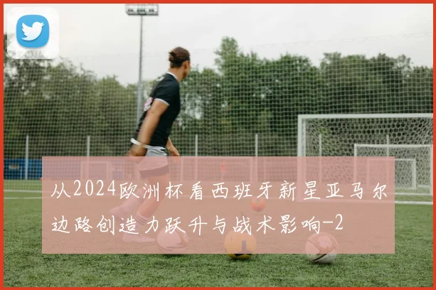 从2024欧洲杯看西班牙新星亚马尔边路创造力跃升与战术影响