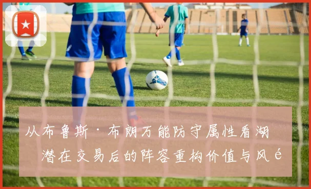 从布鲁斯·布朗万能防守属性看湖人潜在交易后的阵容重构价值与风险