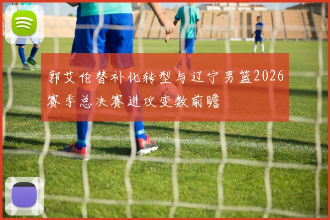 郭艾伦替补化转型与辽宁男篮2026赛季总决赛进攻变数前瞻